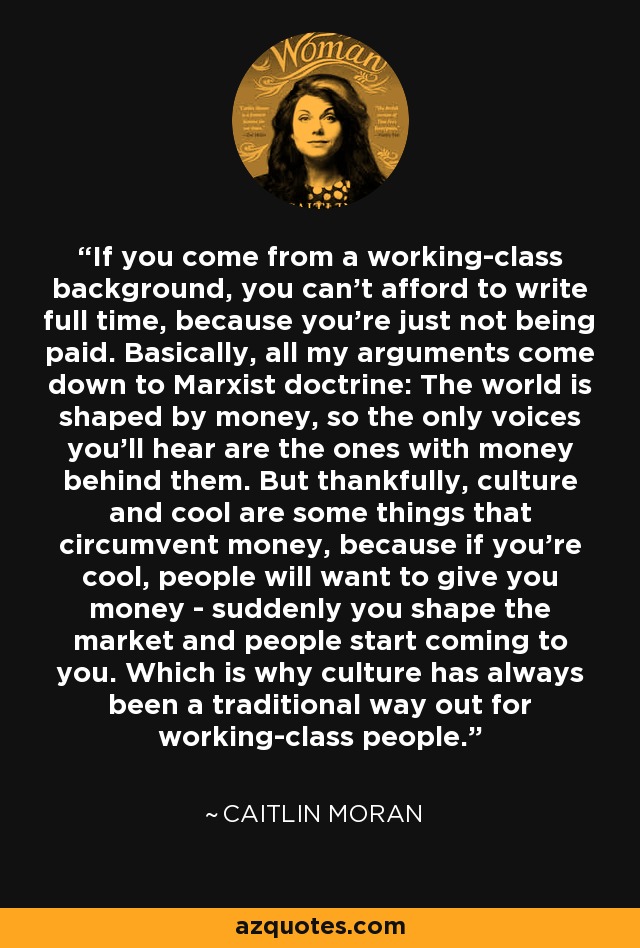 If you come from a working-class background, you can't afford to write full time, because you're just not being paid. Basically, all my arguments come down to Marxist doctrine: The world is shaped by money, so the only voices you'll hear are the ones with money behind them. But thankfully, culture and cool are some things that circumvent money, because if you're cool, people will want to give you money - suddenly you shape the market and people start coming to you. Which is why culture has always been a traditional way out for working-class people. - Caitlin Moran