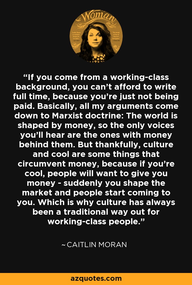 If you come from a working-class background, you can't afford to write full time, because you're just not being paid. Basically, all my arguments come down to Marxist doctrine: The world is shaped by money, so the only voices you'll hear are the ones with money behind them. But thankfully, culture and cool are some things that circumvent money, because if you're cool, people will want to give you money - suddenly you shape the market and people start coming to you. Which is why culture has always been a traditional way out for working-class people. - Caitlin Moran
