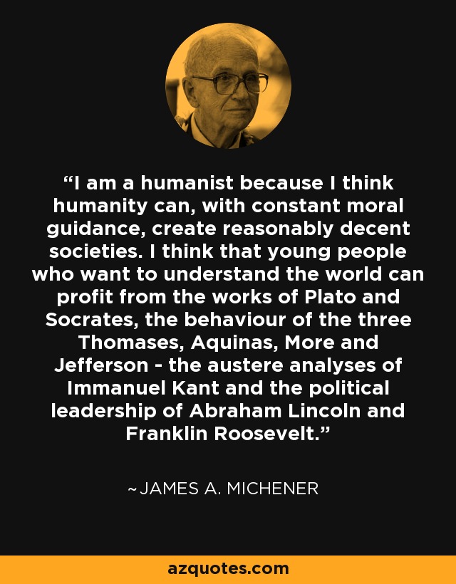 I am a humanist because I think humanity can, with constant moral guidance, create reasonably decent societies. I think that young people who want to understand the world can profit from the works of Plato and Socrates, the behaviour of the three Thomases, Aquinas, More and Jefferson - the austere analyses of Immanuel Kant and the political leadership of Abraham Lincoln and Franklin Roosevelt. - James A. Michener