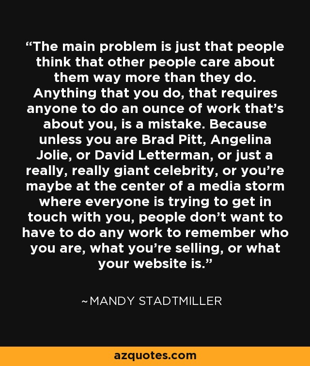The main problem is just that people think that other people care about them way more than they do. Anything that you do, that requires anyone to do an ounce of work that's about you, is a mistake. Because unless you are Brad Pitt, Angelina Jolie, or David Letterman, or just a really, really giant celebrity, or you're maybe at the center of a media storm where everyone is trying to get in touch with you, people don't want to have to do any work to remember who you are, what you're selling, or what your website is. - Mandy Stadtmiller