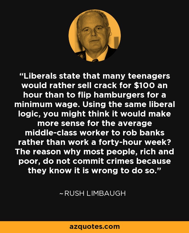 Liberals state that many teenagers would rather sell crack for $100 an hour than to flip hamburgers for a minimum wage. Using the same liberal logic, you might think it would make more sense for the average middle-class worker to rob banks rather than work a forty-hour week? The reason why most people, rich and poor, do not commit crimes because they know it is wrong to do so. - Rush Limbaugh