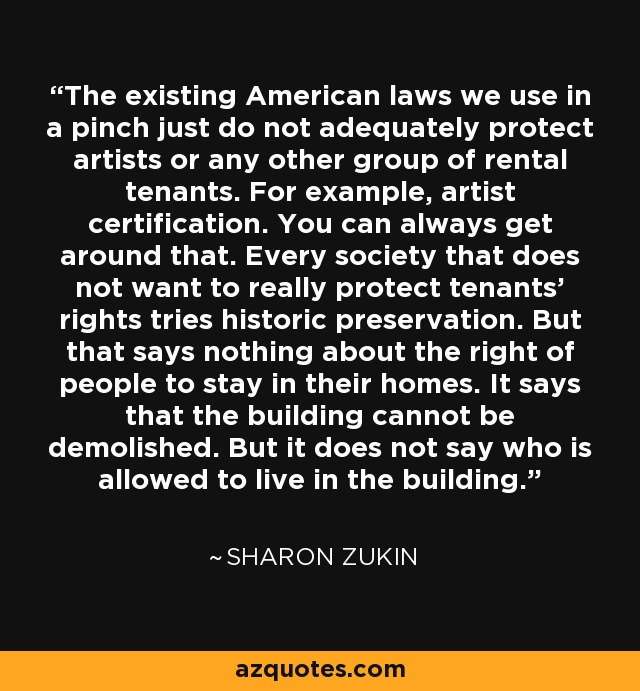 The existing American laws we use in a pinch just do not adequately protect artists or any other group of rental tenants. For example, artist certification. You can always get around that. Every society that does not want to really protect tenants' rights tries historic preservation. But that says nothing about the right of people to stay in their homes. It says that the building cannot be demolished. But it does not say who is allowed to live in the building. - Sharon Zukin