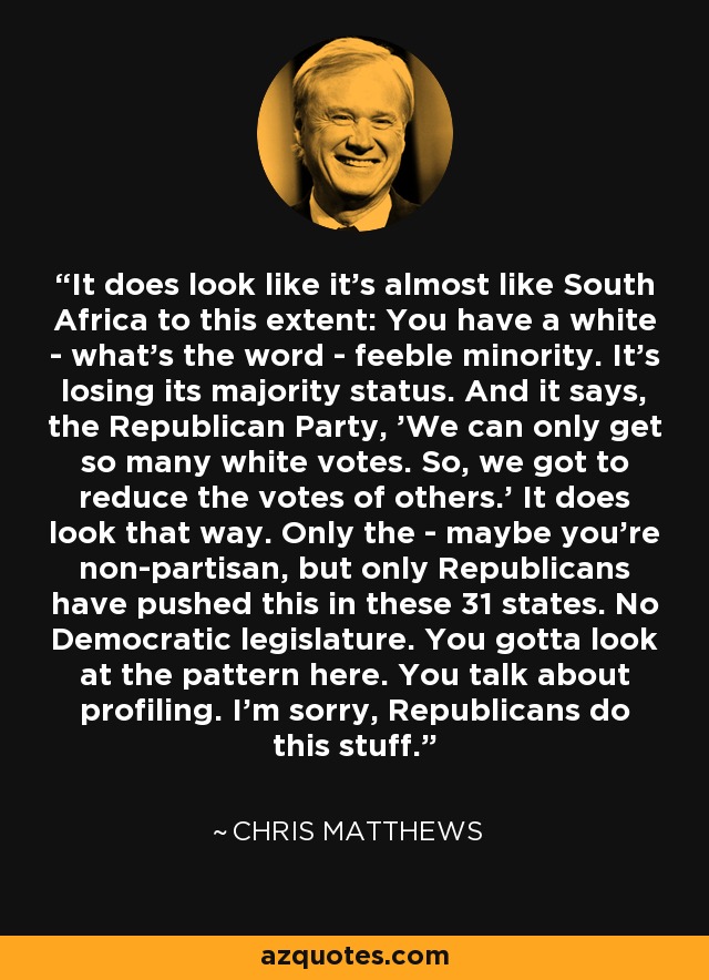 It does look like it's almost like South Africa to this extent: You have a white - what's the word - feeble minority. It's losing its majority status. And it says, the Republican Party, 'We can only get so many white votes. So, we got to reduce the votes of others.' It does look that way. Only the - maybe you're non-partisan, but only Republicans have pushed this in these 31 states. No Democratic legislature. You gotta look at the pattern here. You talk about profiling. I'm sorry, Republicans do this stuff. - Chris Matthews