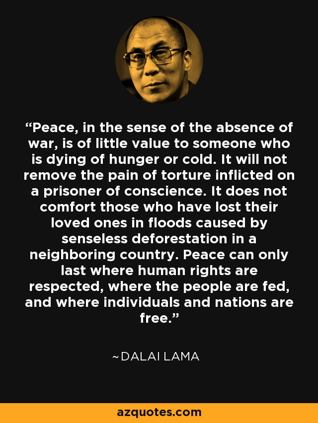 Peace, in the sense of the absence of war, is of little value to someone who is dying of hunger or cold. It will not remove the pain of torture inflicted on a prisoner of conscience. It does not comfort those who have lost their loved ones in floods caused by senseless deforestation in a neighboring country. Peace can only last where human rights are respected, where the people are fed, and where individuals and nations are free. - Dalai Lama