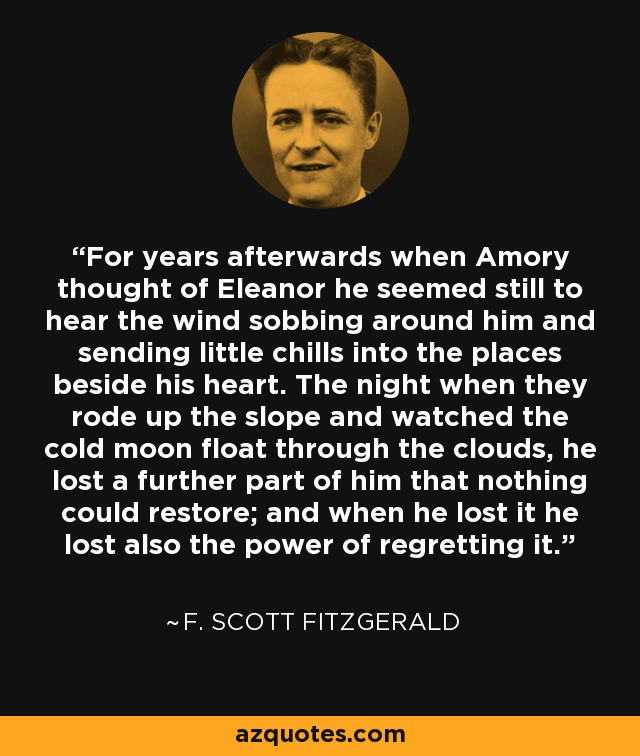 For years afterwards when Amory thought of Eleanor he seemed still to hear the wind sobbing around him and sending little chills into the places beside his heart. The night when they rode up the slope and watched the cold moon float through the clouds, he lost a further part of him that nothing could restore; and when he lost it he lost also the power of regretting it. - F. Scott Fitzgerald