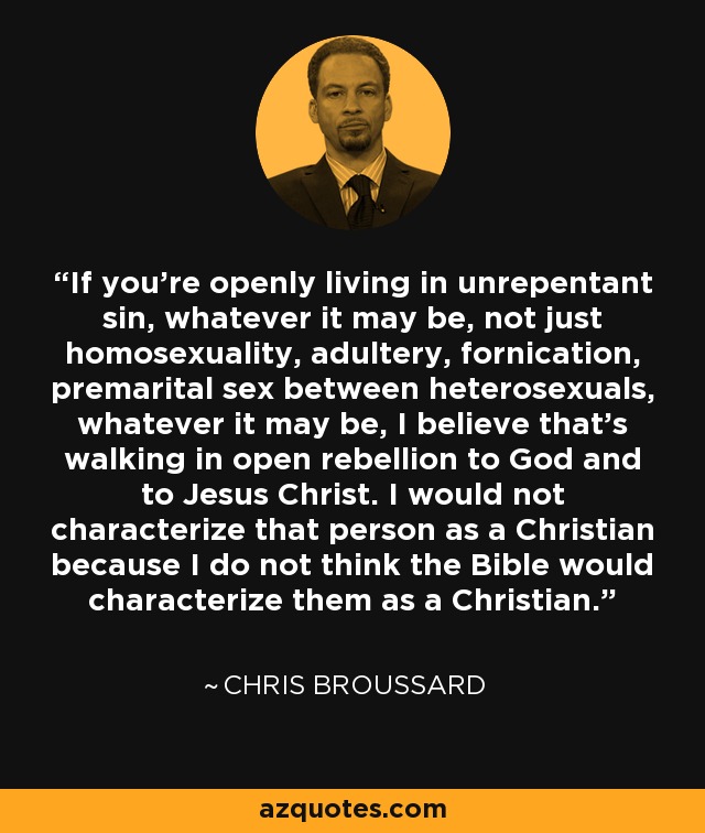 If you're openly living in unrepentant sin, whatever it may be, not just homosexuality, adultery, fornication, premarital sex between heterosexuals, whatever it may be, I believe that's walking in open rebellion to God and to Jesus Christ. I would not characterize that person as a Christian because I do not think the Bible would characterize them as a Christian. - Chris Broussard