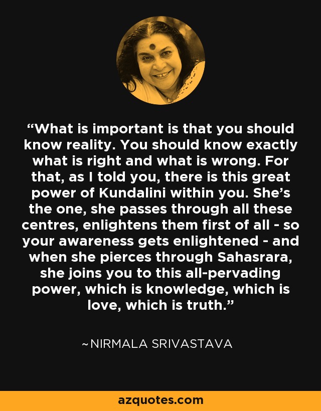 What is important is that you should know reality. You should know exactly what is right and what is wrong. For that, as I told you, there is this great power of Kundalini within you. She's the one, she passes through all these centres, enlightens them first of all - so your awareness gets enlightened - and when she pierces through Sahasrara, she joins you to this all-pervading power, which is knowledge, which is love, which is truth. - Nirmala Srivastava