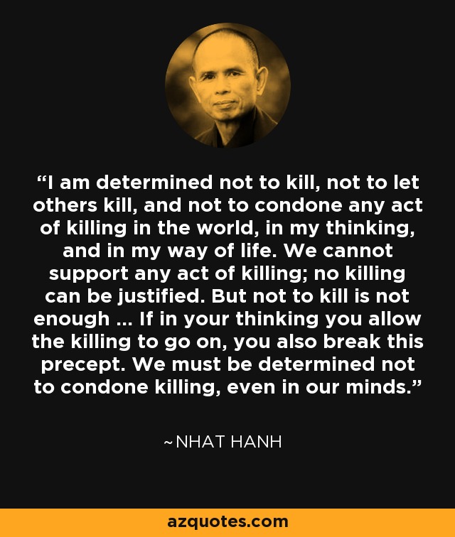 I am determined not to kill, not to let others kill, and not to condone any act of killing in the world, in my thinking, and in my way of life. We cannot support any act of killing; no killing can be justified. But not to kill is not enough ... If in your thinking you allow the killing to go on, you also break this precept. We must be determined not to condone killing, even in our minds. - Nhat Hanh