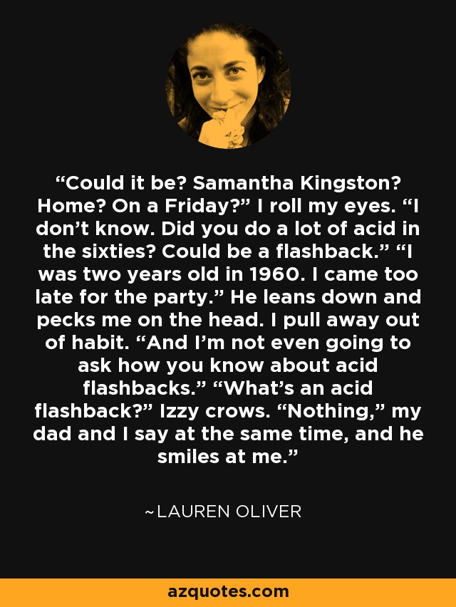 Could it be? Samantha Kingston? Home? On a Friday?” I roll my eyes. “I don’t know. Did you do a lot of acid in the sixties? Could be a flashback.” “I was two years old in 1960. I came too late for the party.” He leans down and pecks me on the head. I pull away out of habit. “And I’m not even going to ask how you know about acid flashbacks.” “What’s an acid flashback?” Izzy crows. “Nothing,” my dad and I say at the same time, and he smiles at me. - Lauren Oliver