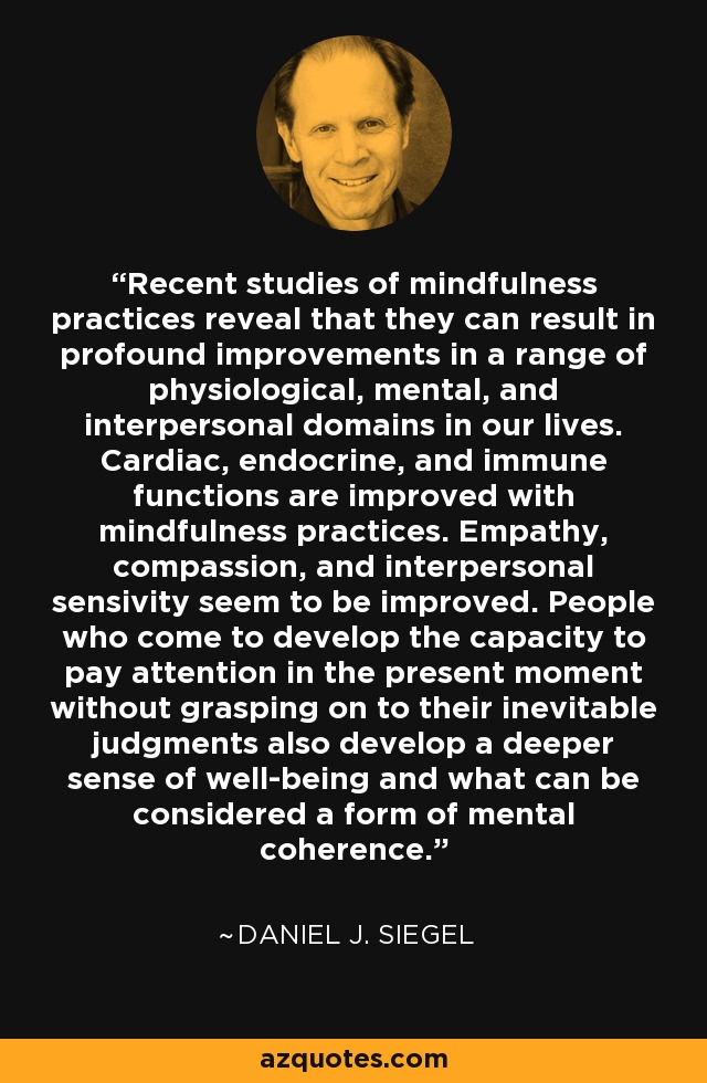 Recent studies of mindfulness practices reveal that they can result in profound improvements in a range of physiological, mental, and interpersonal domains in our lives. Cardiac, endocrine, and immune functions are improved with mindfulness practices. Empathy, compassion, and interpersonal sensivity seem to be improved. People who come to develop the capacity to pay attention in the present moment without grasping on to their inevitable judgments also develop a deeper sense of well-being and what can be considered a form of mental coherence. - Daniel J. Siegel