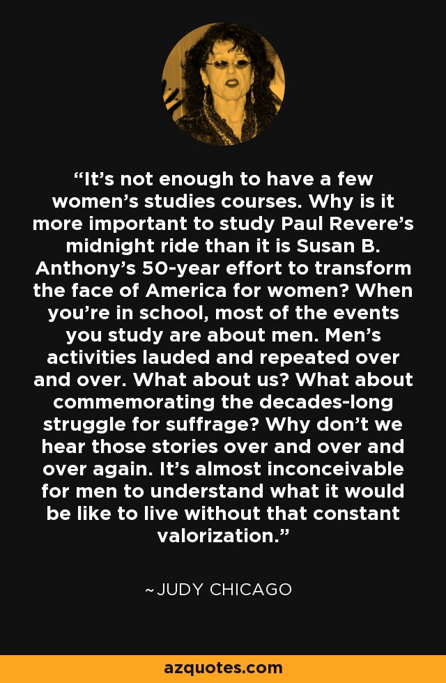 It's not enough to have a few women's studies courses. Why is it more important to study Paul Revere's midnight ride than it is Susan B. Anthony's 50-year effort to transform the face of America for women? When you're in school, most of the events you study are about men. Men's activities lauded and repeated over and over. What about us? What about commemorating the decades-long struggle for suffrage? Why don't we hear those stories over and over and over again. It's almost inconceivable for men to understand what it would be like to live without that constant valorization. - Judy Chicago