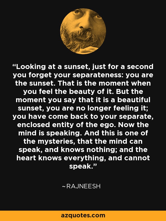 Looking at a sunset, just for a second you forget your separateness: you are the sunset. That is the moment when you feel the beauty of it. But the moment you say that it is a beautiful sunset, you are no longer feeling it; you have come back to your separate, enclosed entity of the ego. Now the mind is speaking. And this is one of the mysteries, that the mind can speak, and knows nothing; and the heart knows everything, and cannot speak. - Rajneesh