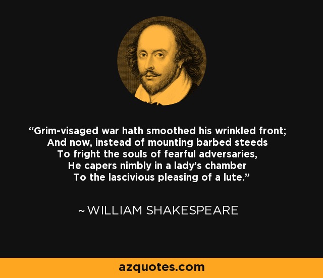 Grim-visaged war hath smoothed his wrinkled front; And now, instead of mounting barbed steeds To fright the souls of fearful adversaries, He capers nimbly in a lady's chamber To the lascivious pleasing of a lute. - William Shakespeare