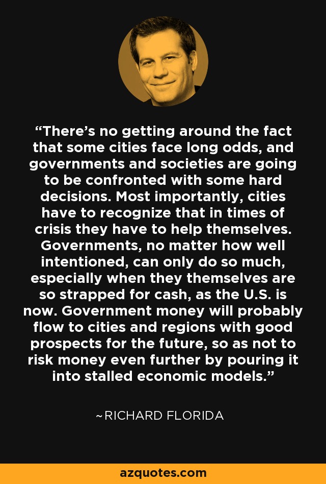 There's no getting around the fact that some cities face long odds, and governments and societies are going to be confronted with some hard decisions. Most importantly, cities have to recognize that in times of crisis they have to help themselves. Governments, no matter how well intentioned, can only do so much, especially when they themselves are so strapped for cash, as the U.S. is now. Government money will probably flow to cities and regions with good prospects for the future, so as not to risk money even further by pouring it into stalled economic models. - Richard Florida
