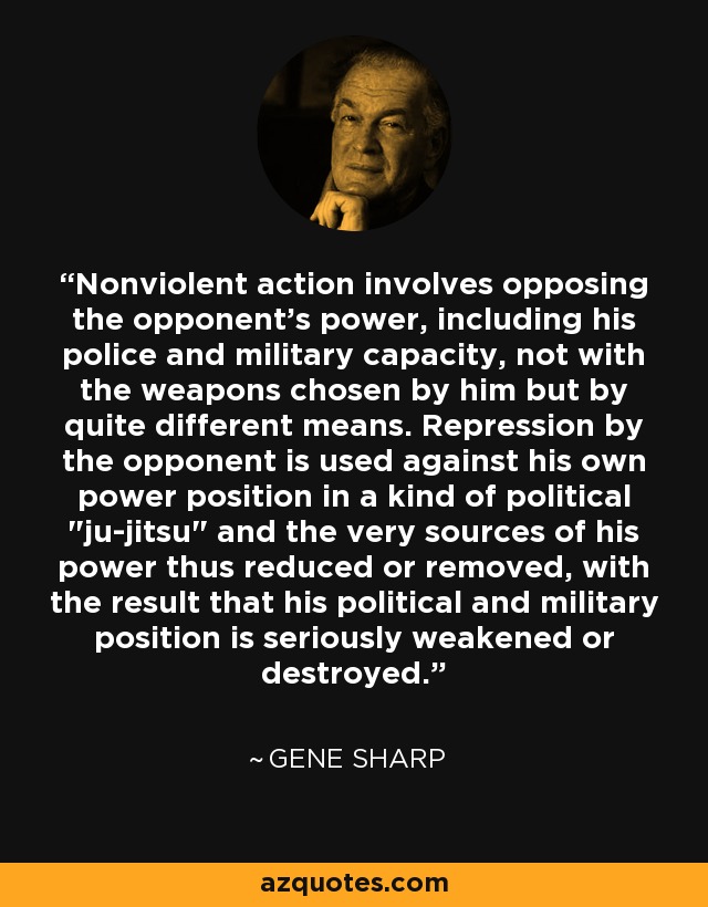 Nonviolent action involves opposing the opponent's power, including his police and military capacity, not with the weapons chosen by him but by quite different means. Repression by the opponent is used against his own power position in a kind of political 