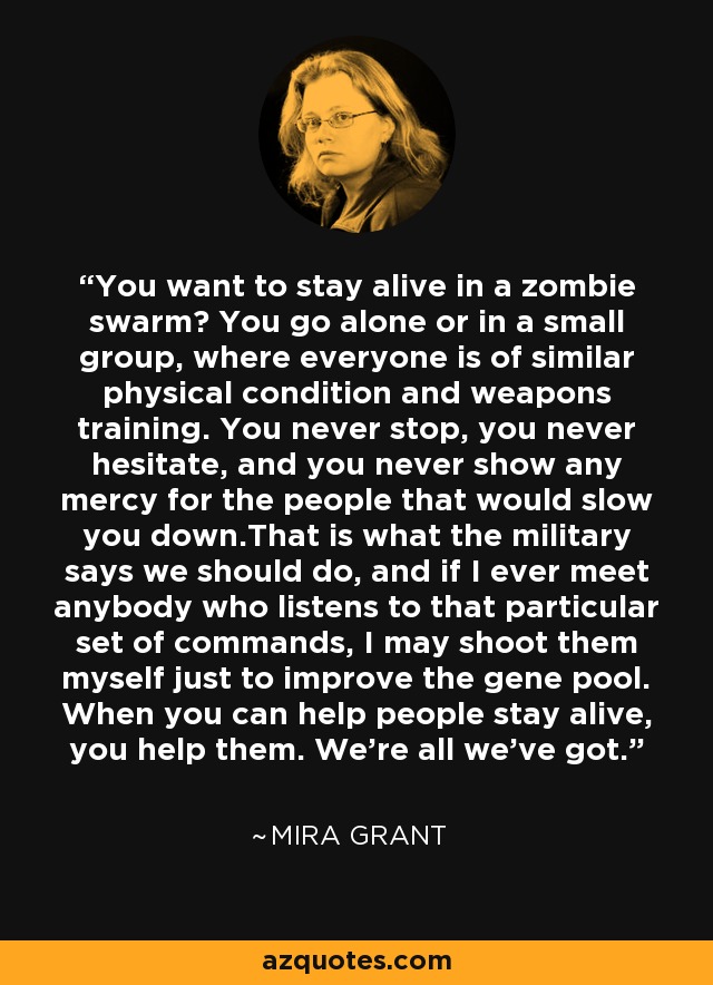 You want to stay alive in a zombie swarm? You go alone or in a small group, where everyone is of similar physical condition and weapons training. You never stop, you never hesitate, and you never show any mercy for the people that would slow you down.That is what the military says we should do, and if I ever meet anybody who listens to that particular set of commands, I may shoot them myself just to improve the gene pool. When you can help people stay alive, you help them. We're all we've got. - Mira Grant