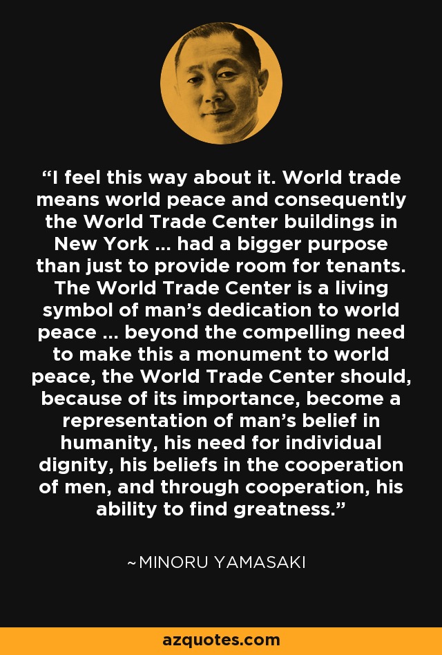 I feel this way about it. World trade means world peace and consequently the World Trade Center buildings in New York ... had a bigger purpose than just to provide room for tenants. The World Trade Center is a living symbol of man's dedication to world peace ... beyond the compelling need to make this a monument to world peace, the World Trade Center should, because of its importance, become a representation of man's belief in humanity, his need for individual dignity, his beliefs in the cooperation of men, and through cooperation, his ability to find greatness. - Minoru Yamasaki