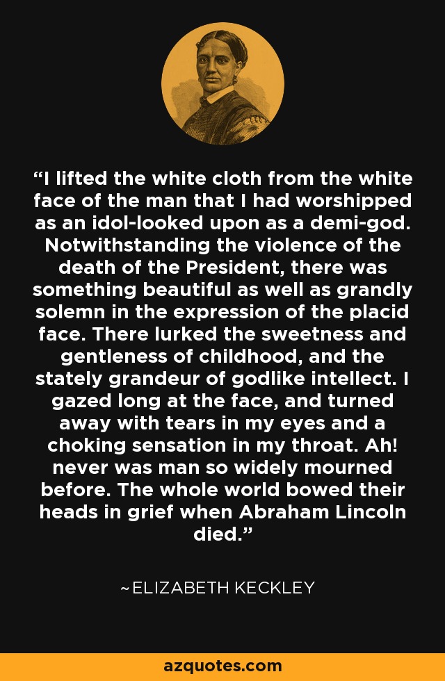 I lifted the white cloth from the white face of the man that I had worshipped as an idol-looked upon as a demi-god. Notwithstanding the violence of the death of the President, there was something beautiful as well as grandly solemn in the expression of the placid face. There lurked the sweetness and gentleness of childhood, and the stately grandeur of godlike intellect. I gazed long at the face, and turned away with tears in my eyes and a choking sensation in my throat. Ah! never was man so widely mourned before. The whole world bowed their heads in grief when Abraham Lincoln died. - Elizabeth Keckley
