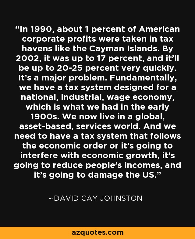 In 1990, about 1 percent of American corporate profits were taken in tax havens like the Cayman Islands. By 2002, it was up to 17 percent, and it'll be up to 20-25 percent very quickly. It's a major problem. Fundamentally, we have a tax system designed for a national, industrial, wage economy, which is what we had in the early 1900s. We now live in a global, asset-based, services world. And we need to have a tax system that follows the economic order or it's going to interfere with economic growth, it's going to reduce people's incomes, and it's going to damage the US. - David Cay Johnston