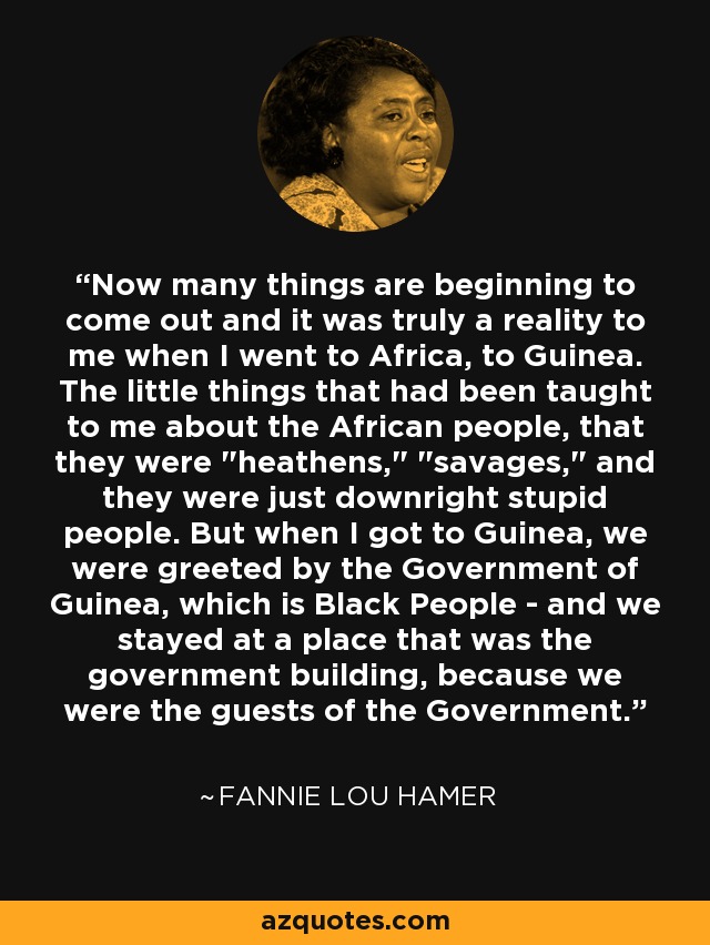 Now many things are beginning to come out and it was truly a reality to me when I went to Africa, to Guinea. The little things that had been taught to me about the African people, that they were 