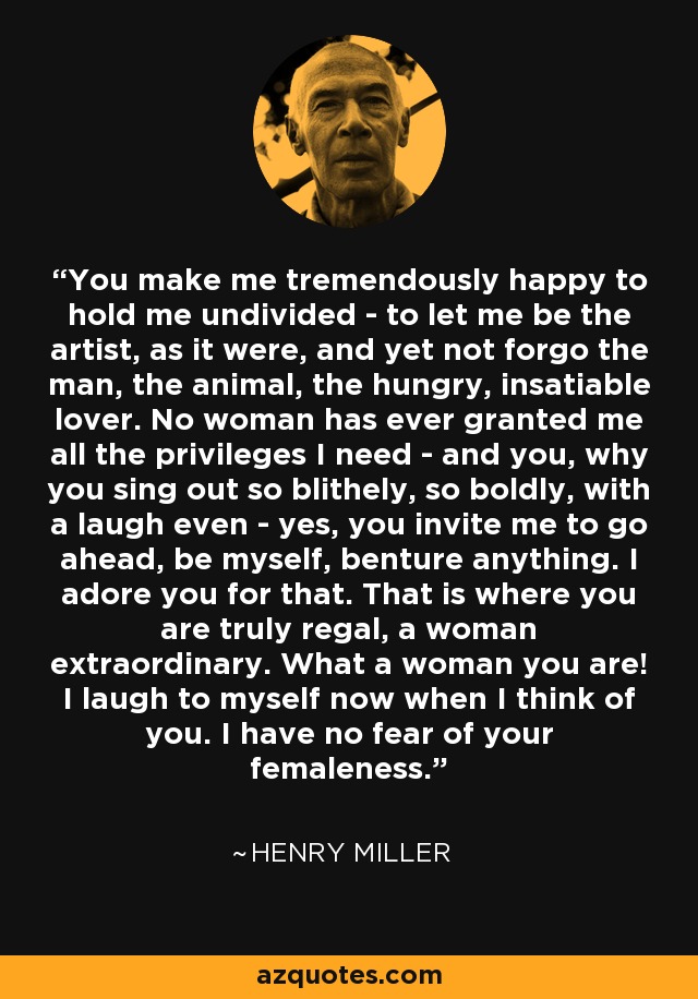 You make me tremendously happy to hold me undivided - to let me be the artist, as it were, and yet not forgo the man, the animal, the hungry, insatiable lover. No woman has ever granted me all the privileges I need - and you, why you sing out so blithely, so boldly, with a laugh even - yes, you invite me to go ahead, be myself, benture anything. I adore you for that. That is where you are truly regal, a woman extraordinary. What a woman you are! I laugh to myself now when I think of you. I have no fear of your femaleness. - Henry Miller