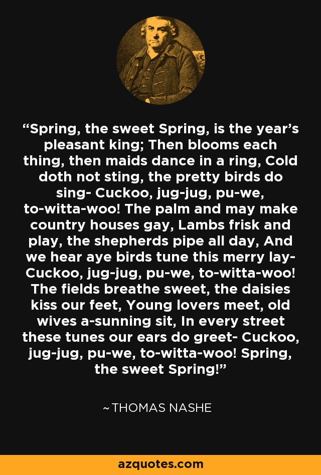 Spring, the sweet Spring, is the year's pleasant king; Then blooms each thing, then maids dance in a ring, Cold doth not sting, the pretty birds do sing- Cuckoo, jug-jug, pu-we, to-witta-woo! The palm and may make country houses gay, Lambs frisk and play, the shepherds pipe all day, And we hear aye birds tune this merry lay- Cuckoo, jug-jug, pu-we, to-witta-woo! The fields breathe sweet, the daisies kiss our feet, Young lovers meet, old wives a-sunning sit, In every street these tunes our ears do greet- Cuckoo, jug-jug, pu-we, to-witta-woo! Spring, the sweet Spring! - Thomas Nashe