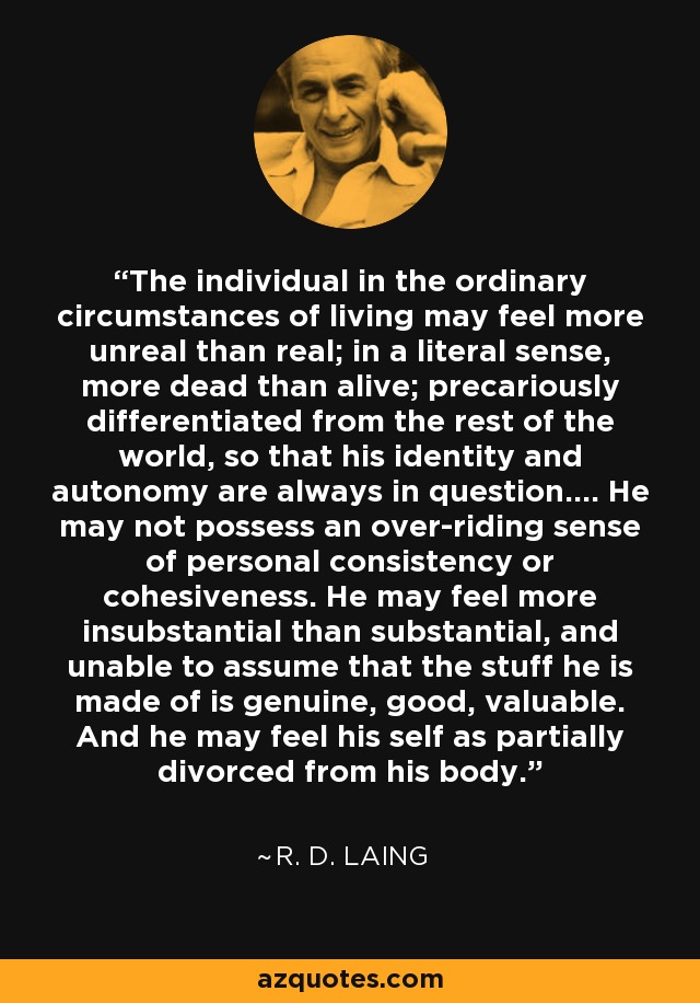 The individual in the ordinary circumstances of living may feel more unreal than real; in a literal sense, more dead than alive; precariously differentiated from the rest of the world, so that his identity and autonomy are always in question.... He may not possess an over-riding sense of personal consistency or cohesiveness. He may feel more insubstantial than substantial, and unable to assume that the stuff he is made of is genuine, good, valuable. And he may feel his self as partially divorced from his body. - R. D. Laing