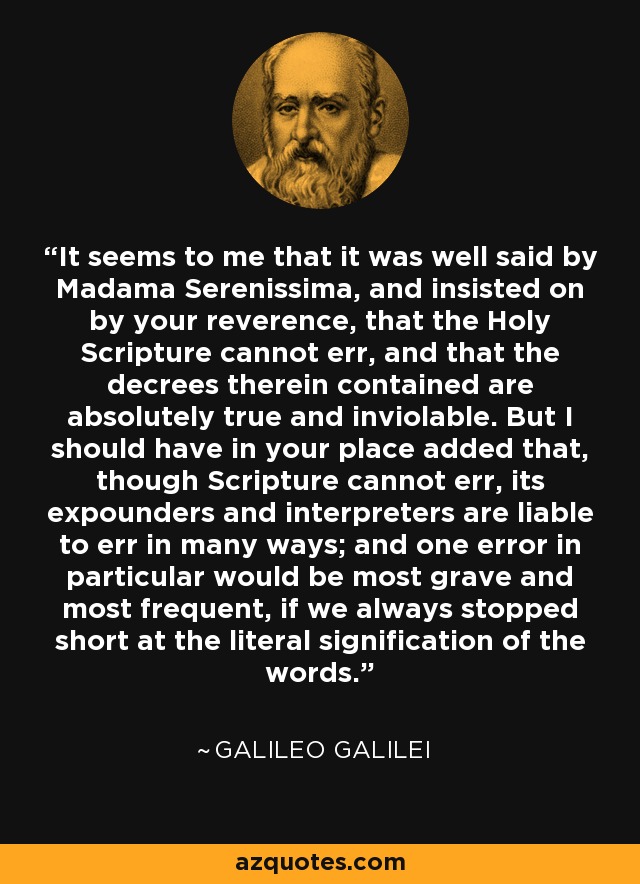 It seems to me that it was well said by Madama Serenissima, and insisted on by your reverence, that the Holy Scripture cannot err, and that the decrees therein contained are absolutely true and inviolable. But I should have in your place added that, though Scripture cannot err, its expounders and interpreters are liable to err in many ways; and one error in particular would be most grave and most frequent, if we always stopped short at the literal signification of the words. - Galileo Galilei