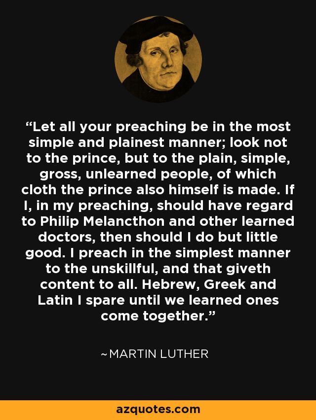 Let all your preaching be in the most simple and plainest manner; look not to the prince, but to the plain, simple, gross, unlearned people, of which cloth the prince also himself is made. If I, in my preaching, should have regard to Philip Melancthon and other learned doctors, then should I do but little good. I preach in the simplest manner to the unskillful, and that giveth content to all. Hebrew, Greek and Latin I spare until we learned ones come together. - Martin Luther