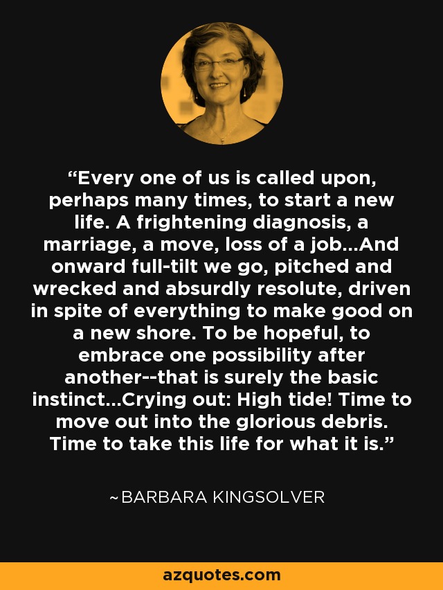 Every one of us is called upon, perhaps many times, to start a new life. A frightening diagnosis, a marriage, a move, loss of a job...And onward full-tilt we go, pitched and wrecked and absurdly resolute, driven in spite of everything to make good on a new shore. To be hopeful, to embrace one possibility after another--that is surely the basic instinct...Crying out: High tide! Time to move out into the glorious debris. Time to take this life for what it is. - Barbara Kingsolver