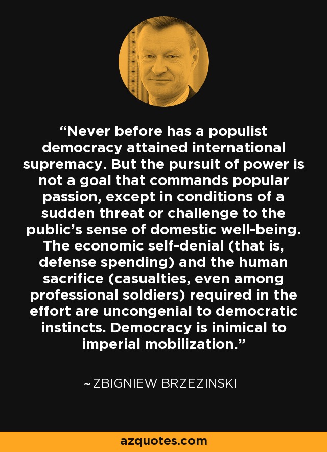 Never before has a populist democracy attained international supremacy. But the pursuit of power is not a goal that commands popular passion, except in conditions of a sudden threat or challenge to the public's sense of domestic well-being. The economic self-denial (that is, defense spending) and the human sacrifice (casualties, even among professional soldiers) required in the effort are uncongenial to democratic instincts. Democracy is inimical to imperial mobilization. - Zbigniew Brzezinski