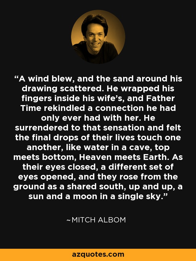 A wind blew, and the sand around his drawing scattered. He wrapped his fingers inside his wife's, and Father Time rekindled a connection he had only ever had with her. He surrendered to that sensation and felt the final drops of their lives touch one another, like water in a cave, top meets bottom, Heaven meets Earth. As their eyes closed, a different set of eyes opened, and they rose from the ground as a shared south, up and up, a sun and a moon in a single sky. - Mitch Albom