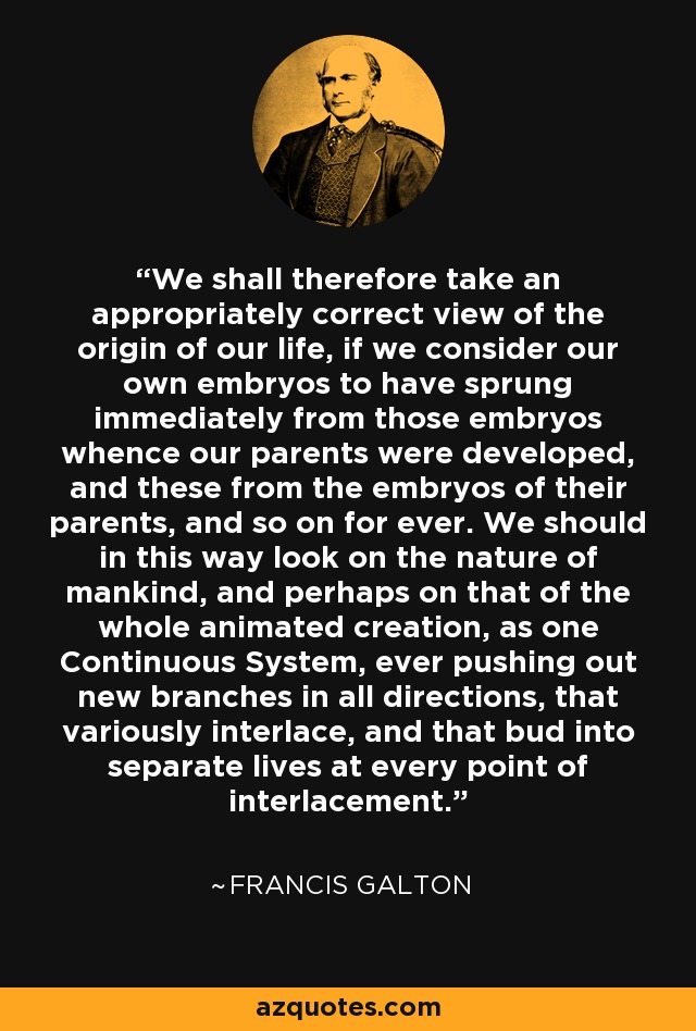 We shall therefore take an appropriately correct view of the origin of our life, if we consider our own embryos to have sprung immediately from those embryos whence our parents were developed, and these from the embryos of their parents, and so on for ever. We should in this way look on the nature of mankind, and perhaps on that of the whole animated creation, as one Continuous System, ever pushing out new branches in all directions, that variously interlace, and that bud into separate lives at every point of interlacement. - Francis Galton