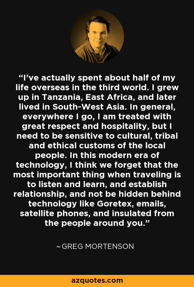 I've actually spent about half of my life overseas in the third world. I grew up in Tanzania, East Africa, and later lived in South-West Asia. In general, everywhere I go, I am treated with great respect and hospitality, but I need to be sensitive to cultural, tribal and ethical customs of the local people. In this modern era of technology, I think we forget that the most important thing when traveling is to listen and learn, and establish relationship, and not be hidden behind technology like Goretex, emails, satellite phones, and insulated from the people around you. - Greg Mortenson