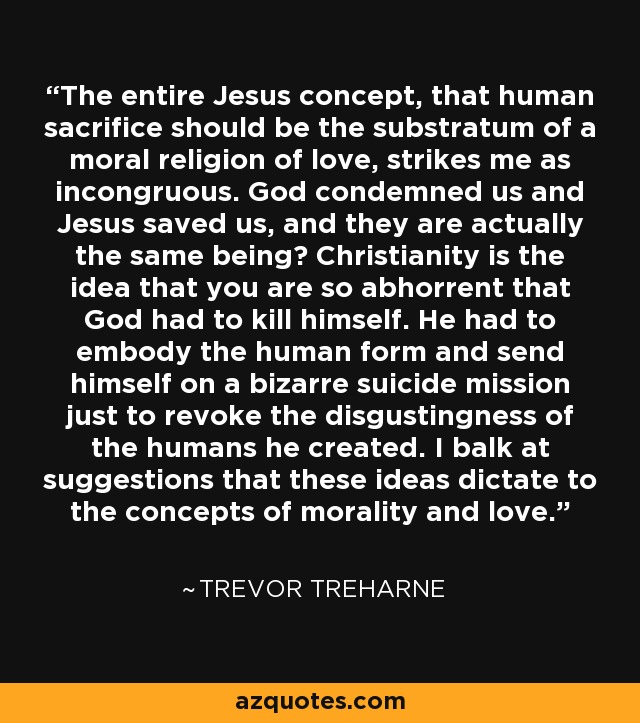 The entire Jesus concept, that human sacrifice should be the substratum of a moral religion of love, strikes me as incongruous. God condemned us and Jesus saved us, and they are actually the same being? Christianity is the idea that you are so abhorrent that God had to kill himself. He had to embody the human form and send himself on a bizarre suicide mission just to revoke the disgustingness of the humans he created. I balk at suggestions that these ideas dictate to the concepts of morality and love. - Trevor Treharne