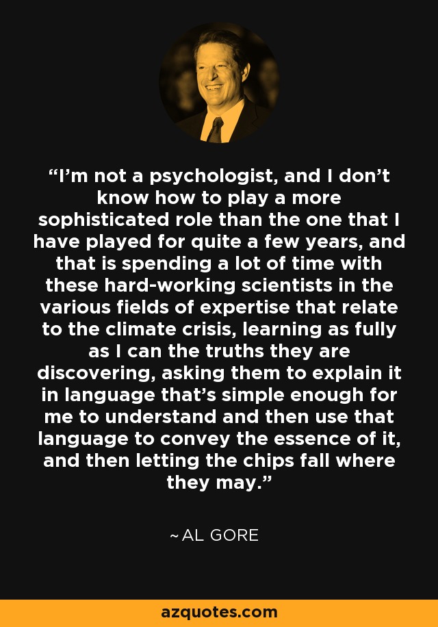 I'm not a psychologist, and I don't know how to play a more sophisticated role than the one that I have played for quite a few years, and that is spending a lot of time with these hard-working scientists in the various fields of expertise that relate to the climate crisis, learning as fully as I can the truths they are discovering, asking them to explain it in language that's simple enough for me to understand and then use that language to convey the essence of it, and then letting the chips fall where they may. - Al Gore
