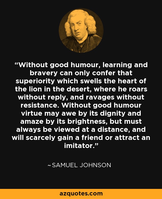 Without good humour, learning and bravery can only confer that superiority which swells the heart of the lion in the desert, where he roars without reply, and ravages without resistance. Without good humour virtue may awe by its dignity and amaze by its brightness, but must always be viewed at a distance, and will scarcely gain a friend or attract an imitator. - Samuel Johnson