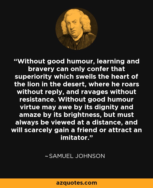 Without good humour, learning and bravery can only confer that superiority which swells the heart of the lion in the desert, where he roars without reply, and ravages without resistance. Without good humour virtue may awe by its dignity and amaze by its brightness, but must always be viewed at a distance, and will scarcely gain a friend or attract an imitator. - Samuel Johnson