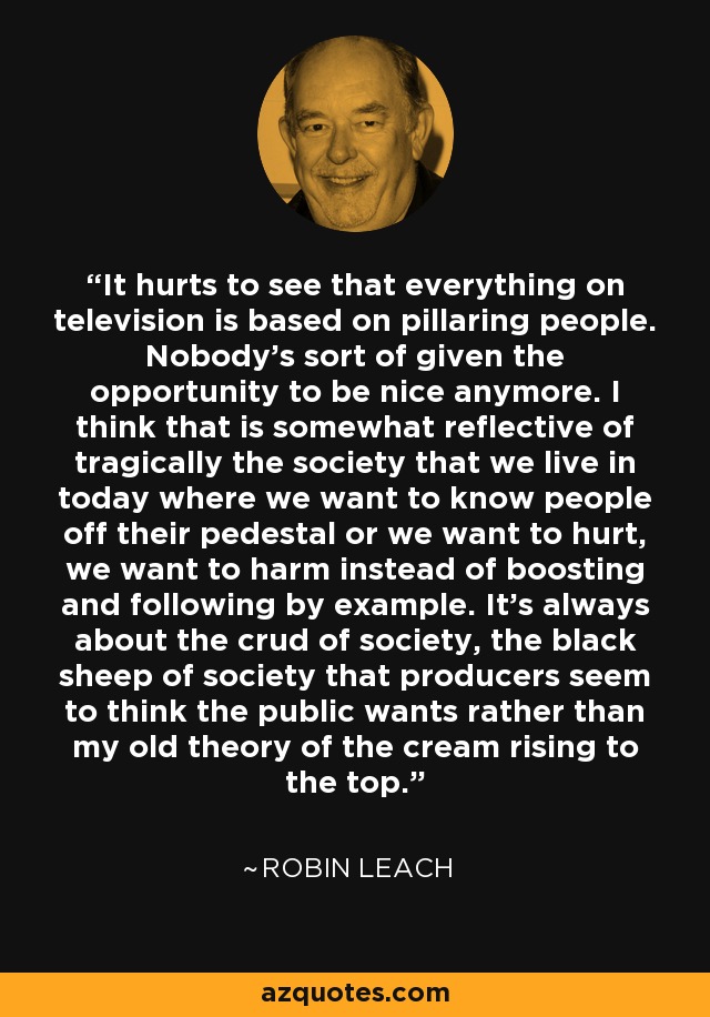 It hurts to see that everything on television is based on pillaring people. Nobody's sort of given the opportunity to be nice anymore. I think that is somewhat reflective of tragically the society that we live in today where we want to know people off their pedestal or we want to hurt, we want to harm instead of boosting and following by example. It's always about the crud of society, the black sheep of society that producers seem to think the public wants rather than my old theory of the cream rising to the top. - Robin Leach