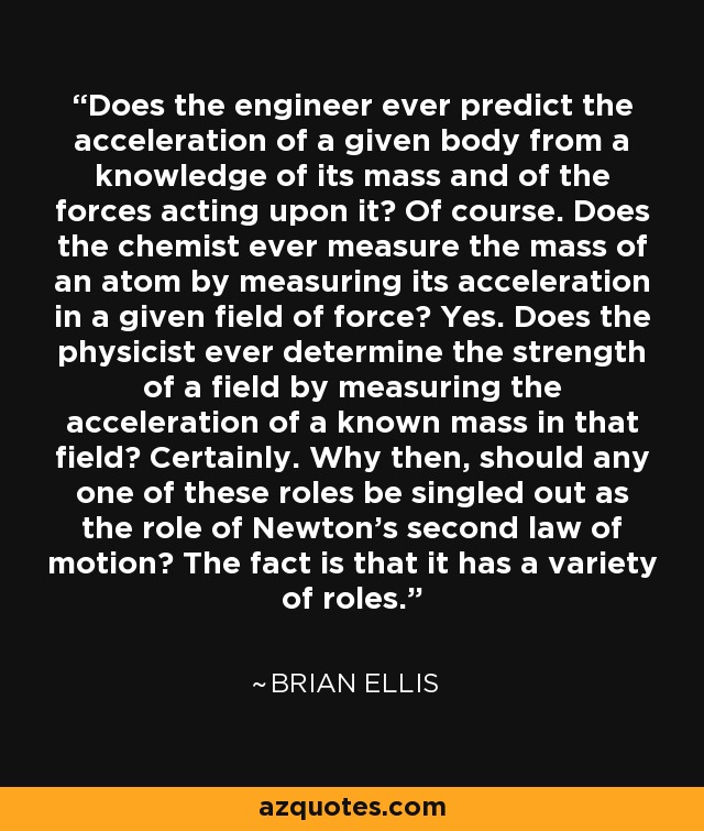 Does the engineer ever predict the acceleration of a given body from a knowledge of its mass and of the forces acting upon it? Of course. Does the chemist ever measure the mass of an atom by measuring its acceleration in a given field of force? Yes. Does the physicist ever determine the strength of a field by measuring the acceleration of a known mass in that field? Certainly. Why then, should any one of these roles be singled out as the role of Newton's second law of motion? The fact is that it has a variety of roles. - Brian Ellis