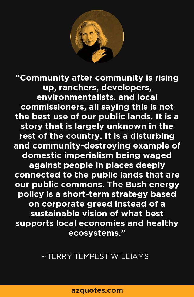 Community after community is rising up, ranchers, developers, environmentalists, and local commissioners, all saying this is not the best use of our public lands. It is a story that is largely unknown in the rest of the country. It is a disturbing and community-destroying example of domestic imperialism being waged against people in places deeply connected to the public lands that are our public commons. The Bush energy policy is a short-term strategy based on corporate greed instead of a sustainable vision of what best supports local economies and healthy ecosystems. - Terry Tempest Williams