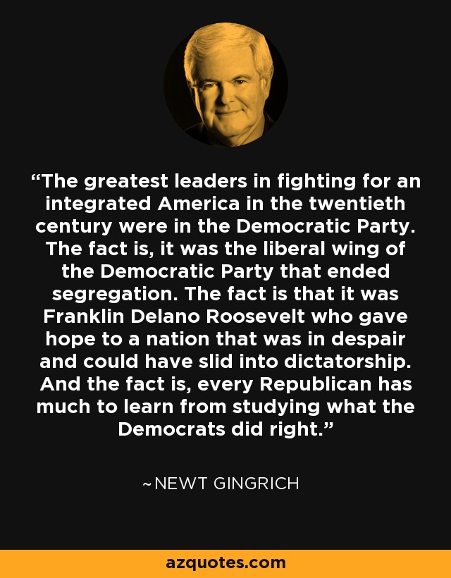 The greatest leaders in fighting for an integrated America in the twentieth century were in the Democratic Party. The fact is, it was the liberal wing of the Democratic Party that ended segregation. The fact is that it was Franklin Delano Roosevelt who gave hope to a nation that was in despair and could have slid into dictatorship. And the fact is, every Republican has much to learn from studying what the Democrats did right. - Newt Gingrich