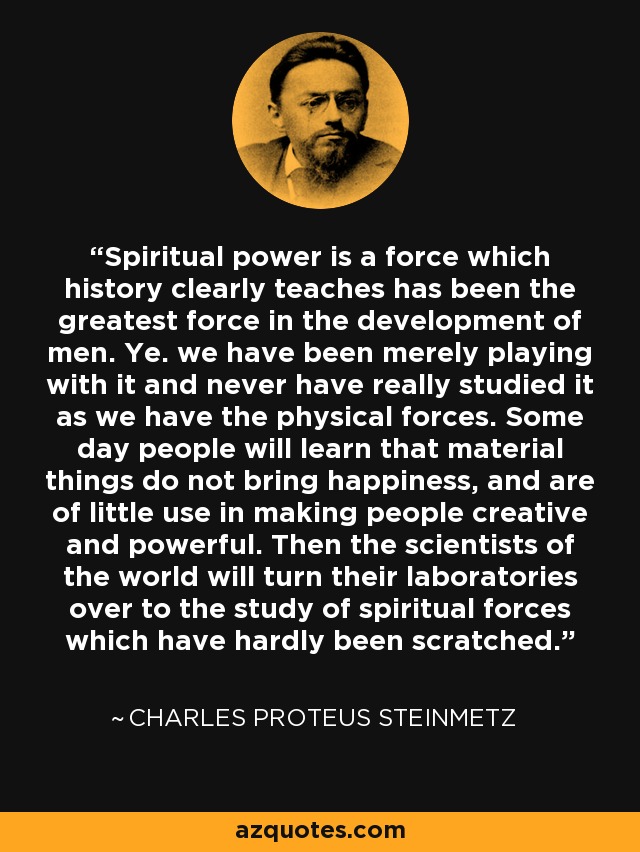 Spiritual power is a force which history clearly teaches has been the greatest force in the development of men. Ye. we have been merely playing with it and never have really studied it as we have the physical forces. Some day people will learn that material things do not bring happiness, and are of little use in making people creative and powerful. Then the scientists of the world will turn their laboratories over to the study of spiritual forces which have hardly been scratched. - Charles Proteus Steinmetz