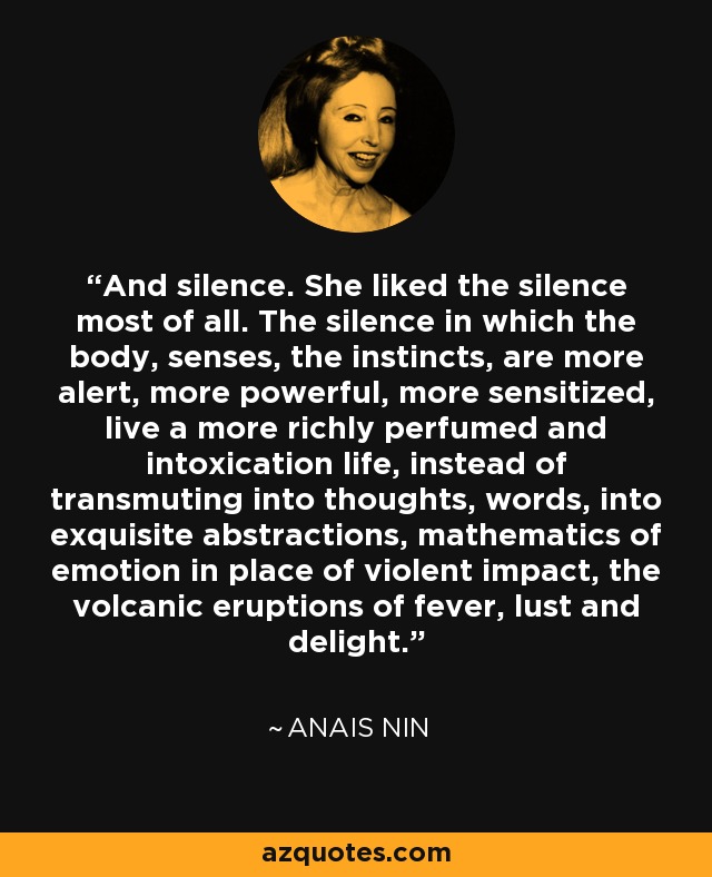 And silence. She liked the silence most of all. The silence in which the body, senses, the instincts, are more alert, more powerful, more sensitized, live a more richly perfumed and intoxication life, instead of transmuting into thoughts, words, into exquisite abstractions, mathematics of emotion in place of violent impact, the volcanic eruptions of fever, lust and delight. - Anais Nin