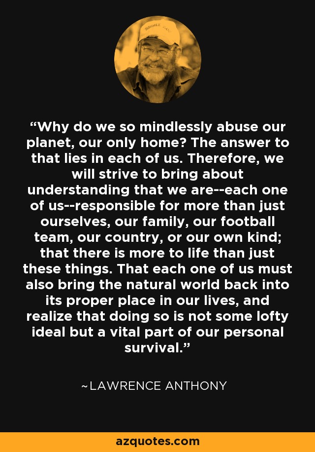 Why do we so mindlessly abuse our planet, our only home? The answer to that lies in each of us. Therefore, we will strive to bring about understanding that we are--each one of us--responsible for more than just ourselves, our family, our football team, our country, or our own kind; that there is more to life than just these things. That each one of us must also bring the natural world back into its proper place in our lives, and realize that doing so is not some lofty ideal but a vital part of our personal survival. - Lawrence Anthony