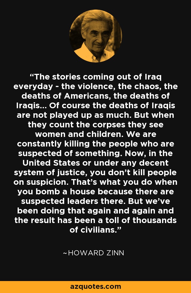 The stories coming out of Iraq everyday - the violence, the chaos, the deaths of Americans, the deaths of Iraqis... Of course the deaths of Iraqis are not played up as much. But when they count the corpses they see women and children. We are constantly killing the people who are suspected of something. Now, in the United States or under any decent system of justice, you don't kill people on suspicion. That's what you do when you bomb a house because there are suspected leaders there. But we've been doing that again and again and the result has been a toll of thousands of civilians. - Howard Zinn