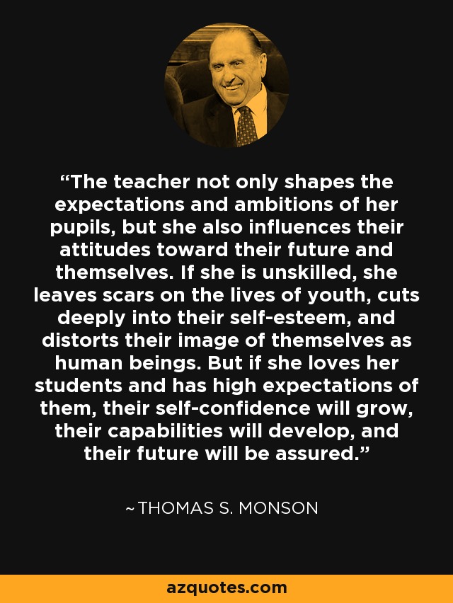 The teacher not only shapes the expectations and ambitions of her pupils, but she also influences their attitudes toward their future and themselves. If she is unskilled, she leaves scars on the lives of youth, cuts deeply into their self-esteem, and distorts their image of themselves as human beings. But if she loves her students and has high expectations of them, their self-confidence will grow, their capabilities will develop, and their future will be assured. - Thomas S. Monson