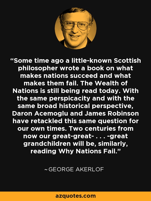 Some time ago a little-known Scottish philosopher wrote a book on what makes nations succeed and what makes them fail. The Wealth of Nations is still being read today. With the same perspicacity and with the same broad historical perspective, Daron Acemoglu and James Robinson have retackled this same question for our own times. Two centuries from now our great-great- . . . -great grandchildren will be, similarly, reading Why Nations Fail. - George Akerlof