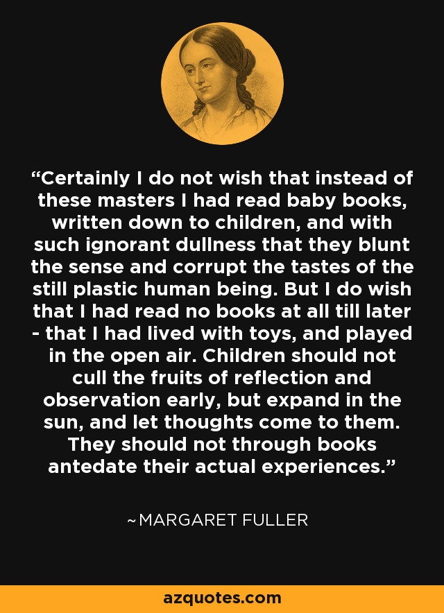 Certainly I do not wish that instead of these masters I had read baby books, written down to children, and with such ignorant dullness that they blunt the sense and corrupt the tastes of the still plastic human being. But I do wish that I had read no books at all till later - that I had lived with toys, and played in the open air. Children should not cull the fruits of reflection and observation early, but expand in the sun, and let thoughts come to them. They should not through books antedate their actual experiences. - Margaret Fuller