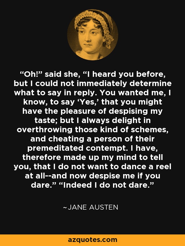 Oh!” said she, “I heard you before, but I could not immediately determine what to say in reply. You wanted me, I know, to say ‘Yes,’ that you might have the pleasure of despising my taste; but I always delight in overthrowing those kind of schemes, and cheating a person of their premeditated contempt. I have, therefore made up my mind to tell you, that I do not want to dance a reel at all--and now despise me if you dare.” “Indeed I do not dare. - Jane Austen